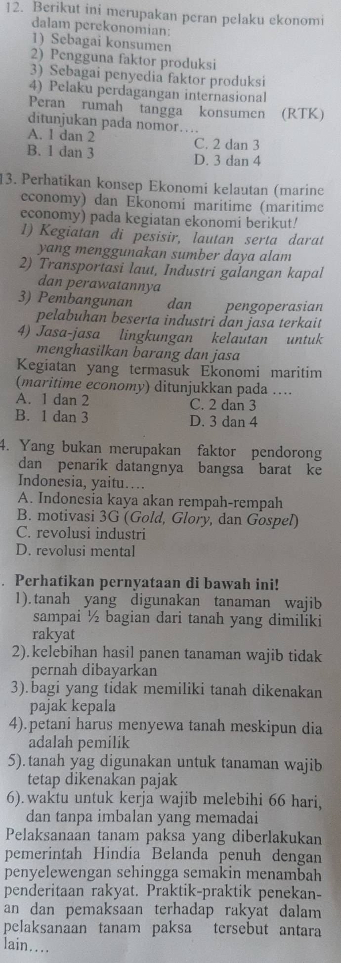 Berikut ini merupakan peran pelaku ekonomi
dalam perekonomian:
1) Sebagai konsumen
2) Pengguna faktor produksi
3) Sebagai penyedia faktor produksi
4) Pelaku perdagangan internasional
Peran rumah tangga konsumen (RTK)
ditunjukan pada nomor….
A. 1 dan 2
B. 1 dan 3
C. 2 dan 3
D. 3 dan 4
13. Perhatikan konsep Ekonomi kelautan (marine
economy) dan Ekonomi maritime (maritime
economy) pada kegiatan ekonomi berikut!
1) Kegiatan di pesisir, lautan serta darat
yang menggunakan sumber daya alam
2) Transportasi laut, Industri galangan kapal
dan perawatannya
3) Pembangunan dan pengoperasian
pelabuhan beserta industri dan jasa terkait
4) Jasa-jasa lingkungan kelautan untuk
menghasilkan barang dan jasa
Kegiatan yang termasuk Ekonomi maritim
(maritime economy) ditunjukkan pada ....
A. 1 dan 2 C. 2 dan 3
B. 1 dan 3
D. 3 dan 4
4. Yang bukan merupakan faktor pendorong
dan penarik datangnya bangsa barat ke
Indonesia, yaitu…
A. Indonesia kaya akan rempah-rempah
B. motivasi 3G (Gold, Glory, dan Gospel)
C. revolusi industri
D. revolusi mental
. Perhatikan pernyataan di bawah ini!
1). tanah yang digunakan tanaman wajib
sampai ½ bagian dari tanah yang dimiliki
rakyat
2).kelebihan hasil panen tanaman wajib tidak
pernah dibayarkan
3).bagi yang tidak memiliki tanah dikenakan
pajak kepala
4).petani harus menyewa tanah meskipun dia
adalah pemilik
5).tanah yag digunakan untuk tanaman wajib
tetap dikenakan pajak
6).waktu untuk kerja wajib melebihi 66 hari,
dan tanpa imbalan yang memadai
Pelaksanaan tanam paksa yang diberlakukan
pemerintah Hindia Belanda penuh dengan
penyelewengan sehingga semakin menambah
penderitaan rakyat. Praktik-praktik penekan-
an dan pemaksaan terhadap rakyat dalam 
pelaksanaan tanam paksa tersebut antara
lain…