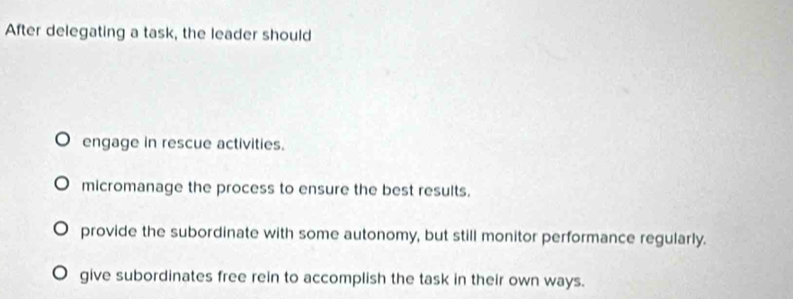 After delegating a task, the leader should
engage in rescue activities.
micromanage the process to ensure the best results.
provide the subordinate with some autonomy, but still monitor performance regularly.
give subordinates free rein to accomplish the task in their own ways.