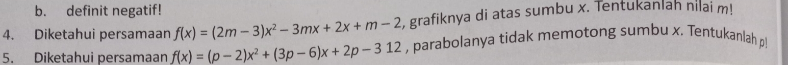 definit negatif! 
4. Diketahui persamaan f(x)=(2m-3)x^2-3mx+2x+m-2 , grafiknya di atas sumbu x. Tentukanlah nilai m! 
5. Diketahui persamaan f(x)=(p-2)x^2+(3p-6)x+2p-312 , parabolanya tidak memotong sumbu x. Tentukanlah p!