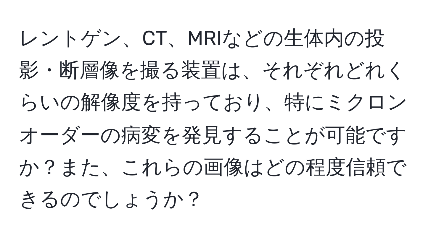 レントゲン、CT、MRIなどの生体内の投影・断層像を撮る装置は、それぞれどれくらいの解像度を持っており、特にミクロンオーダーの病変を発見することが可能ですか？また、これらの画像はどの程度信頼できるのでしょうか？