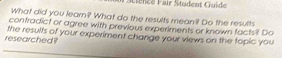 Science Pair Student Guíde 
What did you learn? What do the results mean? Do the results 
contradict or agree with previous experiments or known facts? Do 
the results of your experiment change your views on the topic you 
researched?