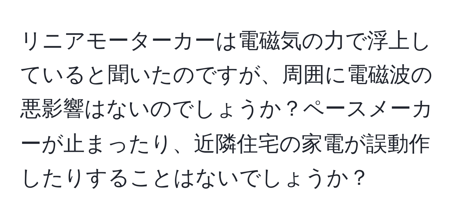 リニアモーターカーは電磁気の力で浮上していると聞いたのですが、周囲に電磁波の悪影響はないのでしょうか？ペースメーカーが止まったり、近隣住宅の家電が誤動作したりすることはないでしょうか？