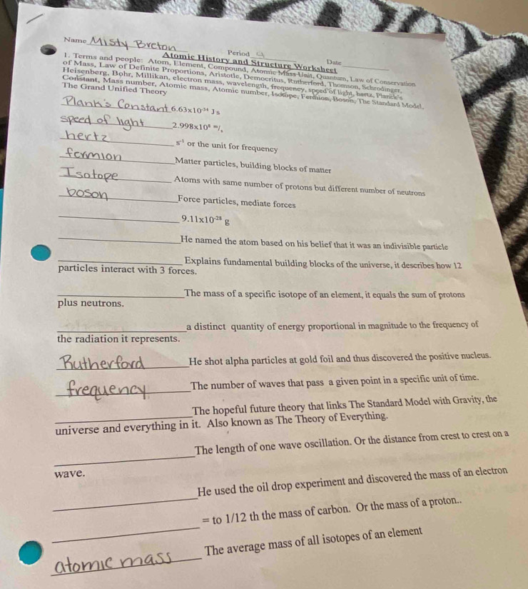 Name_ Period 
Date 
m and Structure Worksheet 
1. Terms and people: Atom, Element, Compound, Atomic Mass Unit, Quantum, Law of Conservation 
of Mass, Law of Definite Proportions, Aristotle, Democritus, Rutherford, Thomson, Schrodinger. 
Heisenberg, Bohr, Millikan, electron mass, wavelength, frequency, speed of light, hertz, Planck's 
The Grand Unified Theory 
_Constant, Mass number, Atomic mass, Atomic number, Isotope, Fermion, Boson, The Standard Model. 
6 63* 10^(-34)J_5
_
2.998* 10^8=/_1
_ 
_
s^(-1) or the unit for frequency 
_ 
Matter particles, building blocks of matter 
_ 
Atoms with same number of protons but different number of neutrons 
Force particles, mediate forces 
_
9.11* 10^(-28)g
_ 
He named the atom based on his belief that it was an indivisible particle 
_Explains fundamental building blocks of the universe, it describes how 12
particles interact with 3 forces. 
_The mass of a specific isotope of an element, it equals the sum of protons 
plus neutrons. 
_ 
a distinct quantity of energy proportional in magnitude to the frequency of 
the radiation it represents. 
_ 
He shot alpha particles at gold foil and thus discovered the positive nucleus. 
_ 
The number of waves that pass a given point in a specific unit of time. 
The hopeful future theory that links The Standard Model with Gravity, the 
_universe and everything in it. Also known as The Theory of Everything. 
_ 
The length of one wave oscillation. Or the distance from crest to crest on a 
wave. 
_ 
He used the oil drop experiment and discovered the mass of an electron 
_ 
= to 1/12 th the mass of carbon. Or the mass of a proton.. 
_ 
The average mass of all isotopes of an element