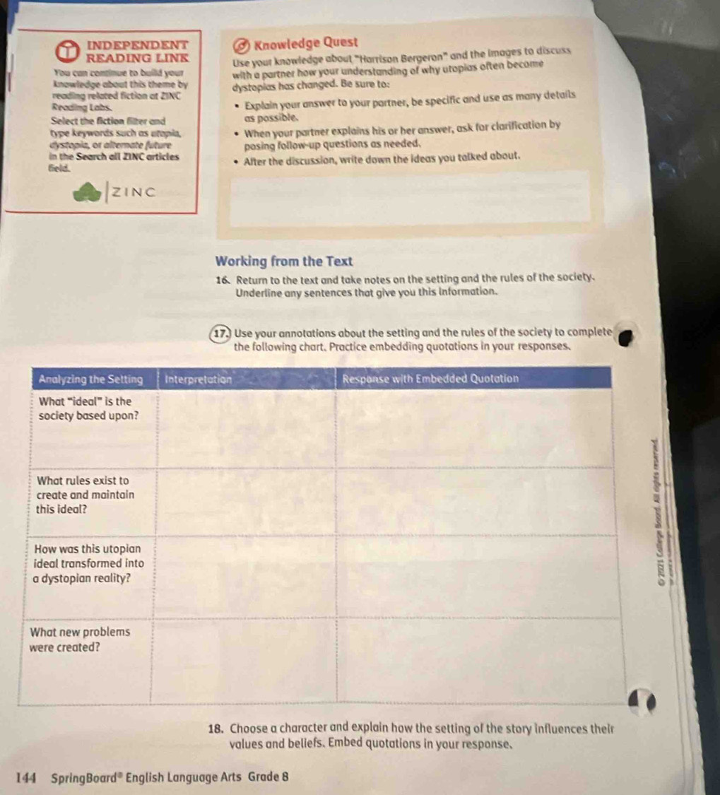 INDEPENDENT ) Knowledge Quest 
READING LINK 
You can continue to build your Use your knowledge about "Harrison Bergeron" and the images to discuss 
knowledge about this theme by with a partner how your understanding of why utopias often become 
reading related fiction at ZINC dystopias has changed. Be sure to: 
Reading Labs. Explain your answer to your partner, be specific and use as many details 
Select the fiction filter and as possible. 
type keywords such as utopia, When your partner explains his or her answer, ask for clarification by 
dystopia, or alterate future posing follow-up questions as needed. 
in the Search all ZINC articles After the discussion, write down the ideas you talked about. 
field. 
|zinc 
Working from the Text 
16. Return to the text and take notes on the setting and the rules of the society. 
Underline any sentences that give you this Information. 
17. Use your annotations about the setting and the rules of the society to complete 
the following chart. Practice embedding quotations in your responses. 
18. Choose a character and explain how the setting of the story influences their 
values and beliefs. Embed quotations in your response. 
144 SpringBoard® English Language Arts Grade 8