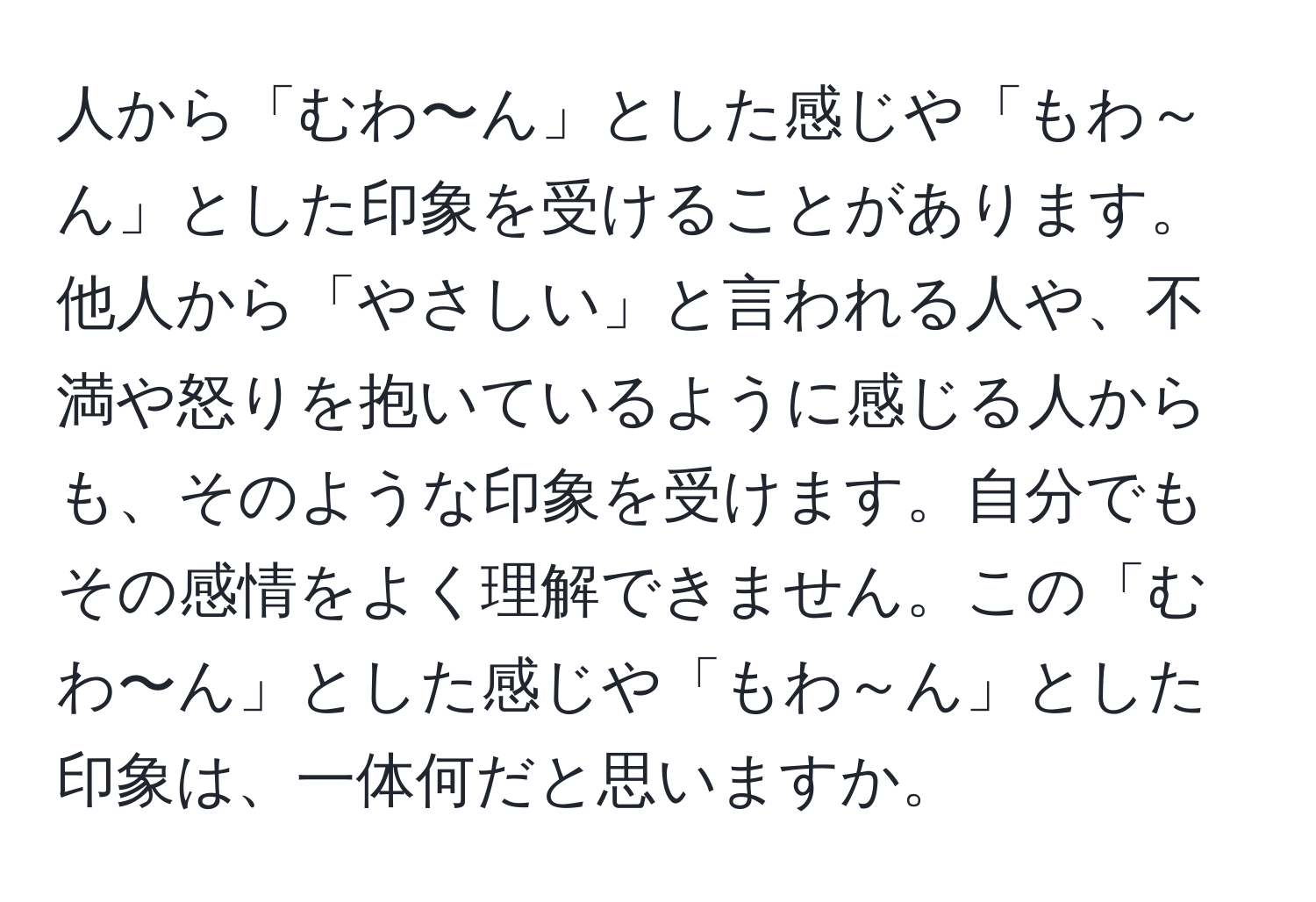 人から「むわ〜ん」とした感じや「もわ～ん」とした印象を受けることがあります。他人から「やさしい」と言われる人や、不満や怒りを抱いているように感じる人からも、そのような印象を受けます。自分でもその感情をよく理解できません。この「むわ〜ん」とした感じや「もわ～ん」とした印象は、一体何だと思いますか。