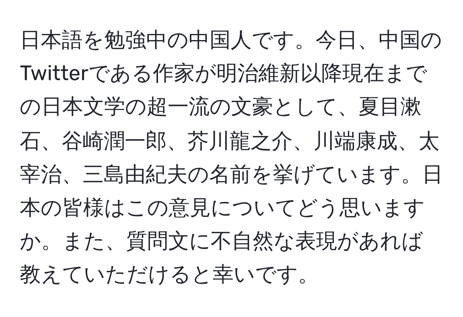 日本語を勉強中の中国人です。今日、中国のTwitterである作家が明治維新以降現在までの日本文学の超一流の文豪として、夏目漱石、谷崎潤一郎、芥川龍之介、川端康成、太宰治、三島由紀夫の名前を挙げています。日本の皆様はこの意見についてどう思いますか。また、質問文に不自然な表現があれば教えていただけると幸いです。