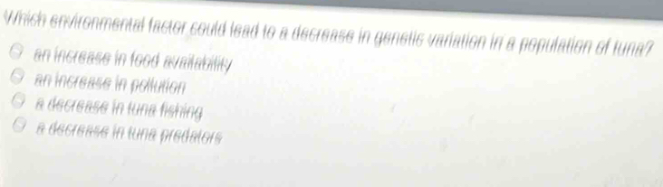 Which environmental factor could lead to a decrease in ganetic variation in a population of tuna?
an increase in food availability
an increase in pollution
a decrease in tuna fishing
a decrease in tuna predalors