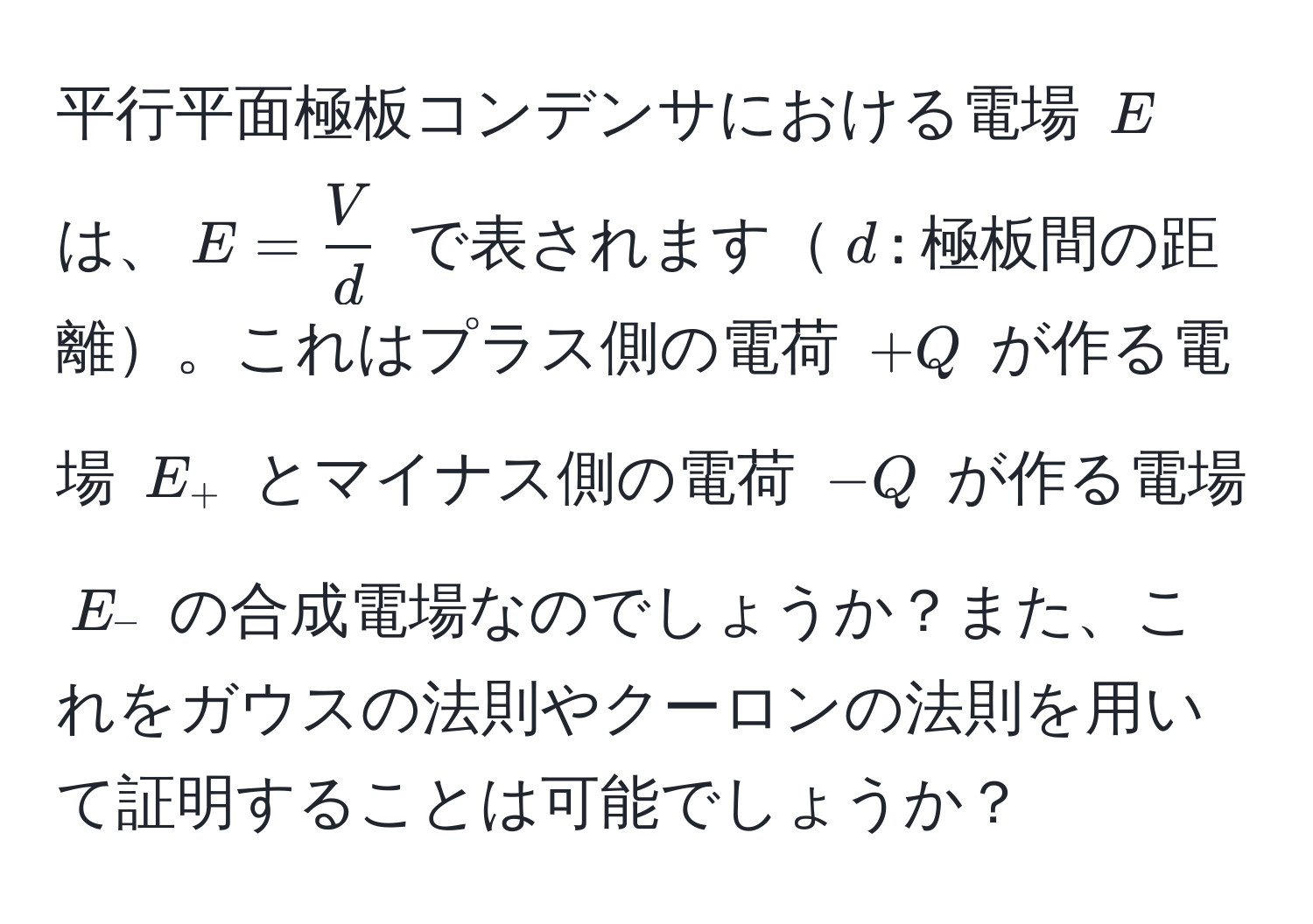 平行平面極板コンデンサにおける電場 $E$ は、$E =  V/d $ で表されます$d$: 極板間の距離。これはプラス側の電荷 $+Q$ が作る電場 $E_+$ とマイナス側の電荷 $-Q$ が作る電場 $E_-$ の合成電場なのでしょうか？また、これをガウスの法則やクーロンの法則を用いて証明することは可能でしょうか？