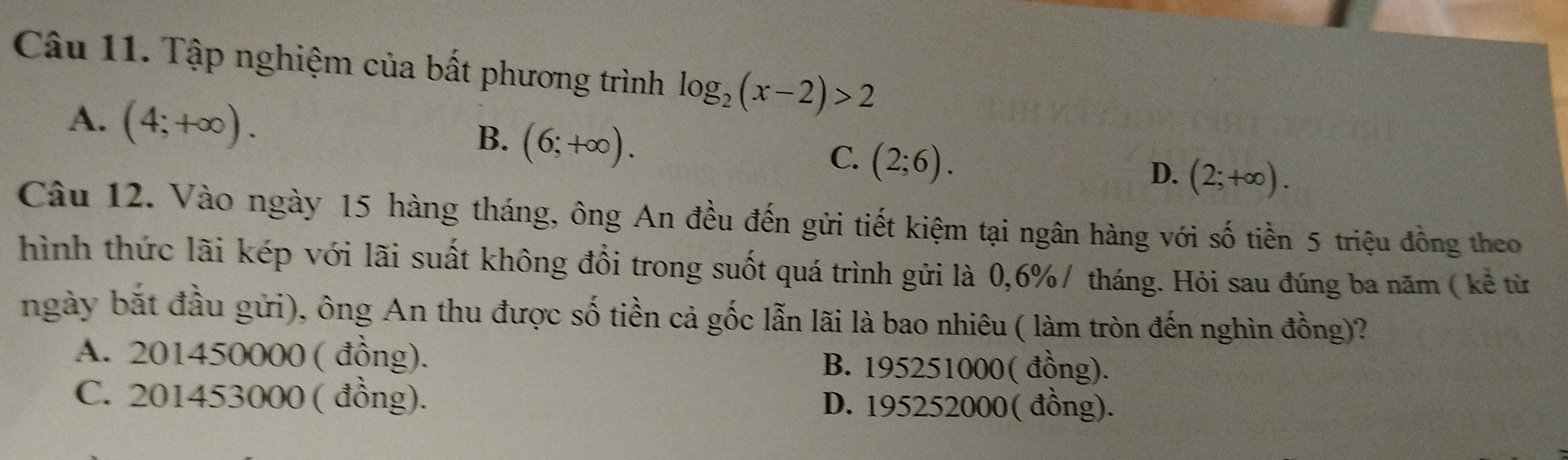 Tập nghiệm của bất phương trình log _2(x-2)>2
A. (4;+∈fty ). (6;+∈fty ). (2;6). 
B.
C.
D. (2;+∈fty ). 
Câu 12. Vào ngày 15 hàng tháng, ông An đều đến gửi tiết kiệm tại ngân hàng với số tiền 5 triệu đồng theo
hình thức lãi kép với lãi suất không đổi trong suốt quá trình gửi là 0,6% / tháng. Hỏi sau đúng ba năm ( kể từ
ngày bắt đầu gửi), ông An thu được số tiền cả gốc lẫn lãi là bao nhiêu ( làm tròn đến nghìn đồng)?
A. 201450000 ( đồng). B. 195251000 ( đồng).
C. 201453000 ( đồng). D. 195252000 ( đồng).