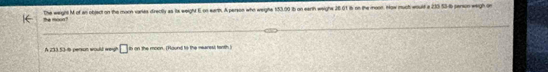 The weight M of an object on the moon varies directly as its weight E on earth. A person who weighs 153.00 ib on earth weighs 26.01 ib on the moon. How much would a 233 53-ib parson weigh on 
the moon? 
A 233.53-tb person would weigh □ ib on the moon. (Round to the nearest tenth.)