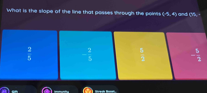 What is the slope of the line that passes through the points (-5,4) and (15,-
 2/5 
- 2/5 
 5/2 
- 5/2 
Gift Immunity Streak Boost...