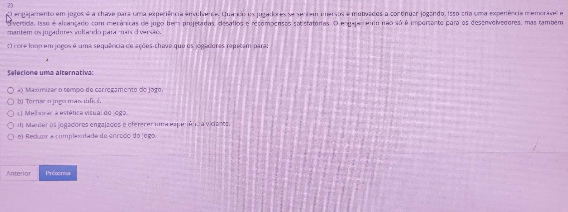 engajamento em jogos é a chave para uma experiência envolvente. Quando os jogadores se sentem imersos e motivados a continuar jogando, isso cria uma experiência memorável e
divertida. Isso é alcançado com mecânicas de jogo bem projetadas, desafios e recompensas satisfatórias. O engajamento não só é importante para os desenvolvedores, mas também
mantém os jogadores voltando para mais diversão.
O core loop em jogos é uma sequência de ações-chave que os jogadores repetem para:
Selecione uma alternativa:
a) Maximizar o tempo de carregamento do jogo.
b) Tornar o jogo mais difícil.
c) Melhorar a estética visual do jogo.
d) Manter os jogadores engajados e oferecer uma experiência viciante
e) Reduzir a complexidade do enredo do jogo.
Anterior Próxima