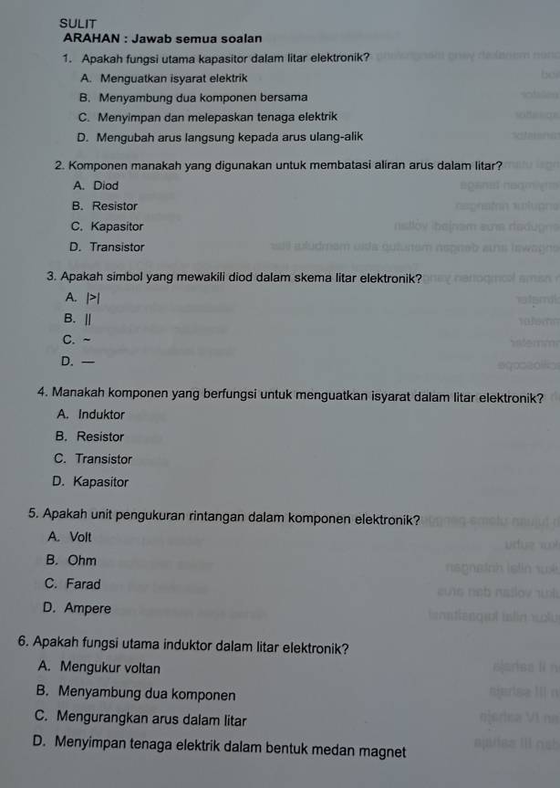 SULIT
ARAHAN : Jawab semua soalan
1. Apakah fungsi utama kapasitor dalam litar elektronik?
A. Menguatkan isyarat elektrik
B. Menyambung dua komponen bersama
C. Menyimpan dan melepaskan tenaga elektrik
D. Mengubah arus langsung kepada arus ulang-alik
2. Komponen manakah yang digunakan untuk membatasi aliran arus dalam litar?
A. Diod
B. Resistor
C. Kapasitor
D. Transistor
3. Apakah simbol yang mewakili diod dalam skema litar elektronik?
A. |>|
B. ||
C. ~
D. —
4. Manakah komponen yang berfungsi untuk menguatkan isyarat dalam litar elektronik?
A. Induktor
B. Resistor
C. Transistor
D. Kapasitor
5. Apakah unit pengukuran rintangan dalam komponen elektronik?
A. Volt
B. Ohm
C. Farad
D. Ampere
6. Apakah fungsi utama induktor dalam litar elektronik?
A. Mengukur voltan
B. Menyambung dua komponen
C. Mengurangkan arus dalam litar
D. Menyimpan tenaga elektrik dalam bentuk medan magnet