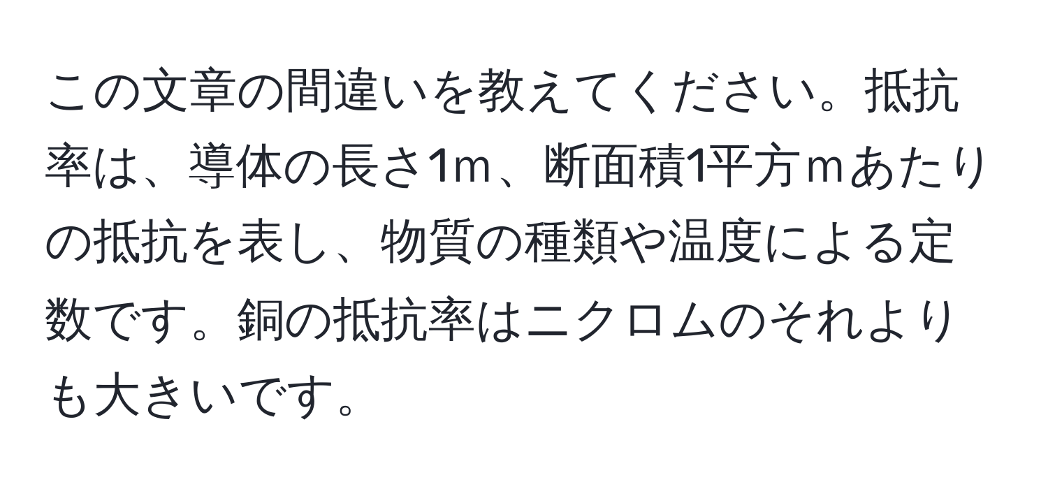 この文章の間違いを教えてください。抵抗率は、導体の長さ1ｍ、断面積1平方ｍあたりの抵抗を表し、物質の種類や温度による定数です。銅の抵抗率はニクロムのそれよりも大きいです。