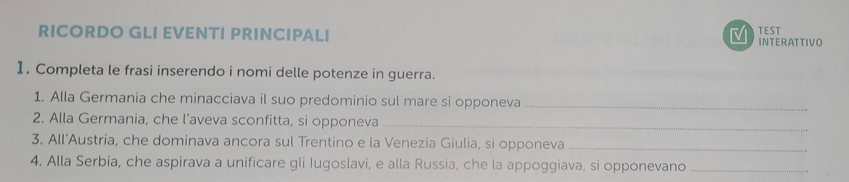 RICORDO GLI EVENTI PRINCIPALI TEST INTERATTIVO 
1. Completa le frasi inserendo i nomi delle potenze in guerra. 
1. Alla Germania che minacciava il suo predominio sul mare si opponeva_ 
2. Alla Germania, che l’aveva sconfitta, si opponeva_ 
3. All’Austria, che dominava ancora sul Trentino e la Venezia Giulia, si opponeva_ 
4. Alla Serbia, che aspirava a unificare gli Iugoslavi, e alla Russia, che la appoggiava, si opponevano_