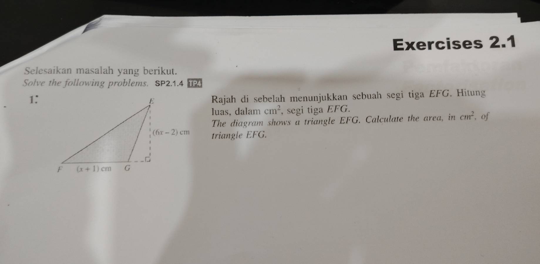 Selesaikan masalah yang berikut.
Solve the following problems. SP2.1.4 TP4
1:
Rajah di sebelah menunjukkan sebuah segi tiga EFG. Hitung
luas, dalam cm^2 , segi tiga EFG.
The diagram shows a triangle EFG. Calculate the area, in cm^2 , of
triangle EFG.