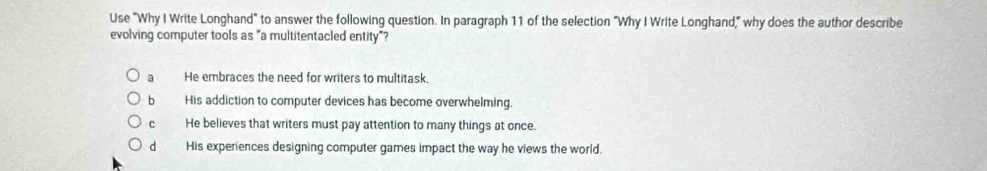 Use "Why I Write Longhand" to answer the following question. In paragraph 11 of the selection "Why I Write Longhand," why does the author describe
evolving computer tools as "a multitentacled entity"?
a He embraces the need for writers to multitask.
b His addiction to computer devices has become overwhelming.
c He believes that writers must pay attention to many things at once.
dà His experiences designing computer games impact the way he views the world.