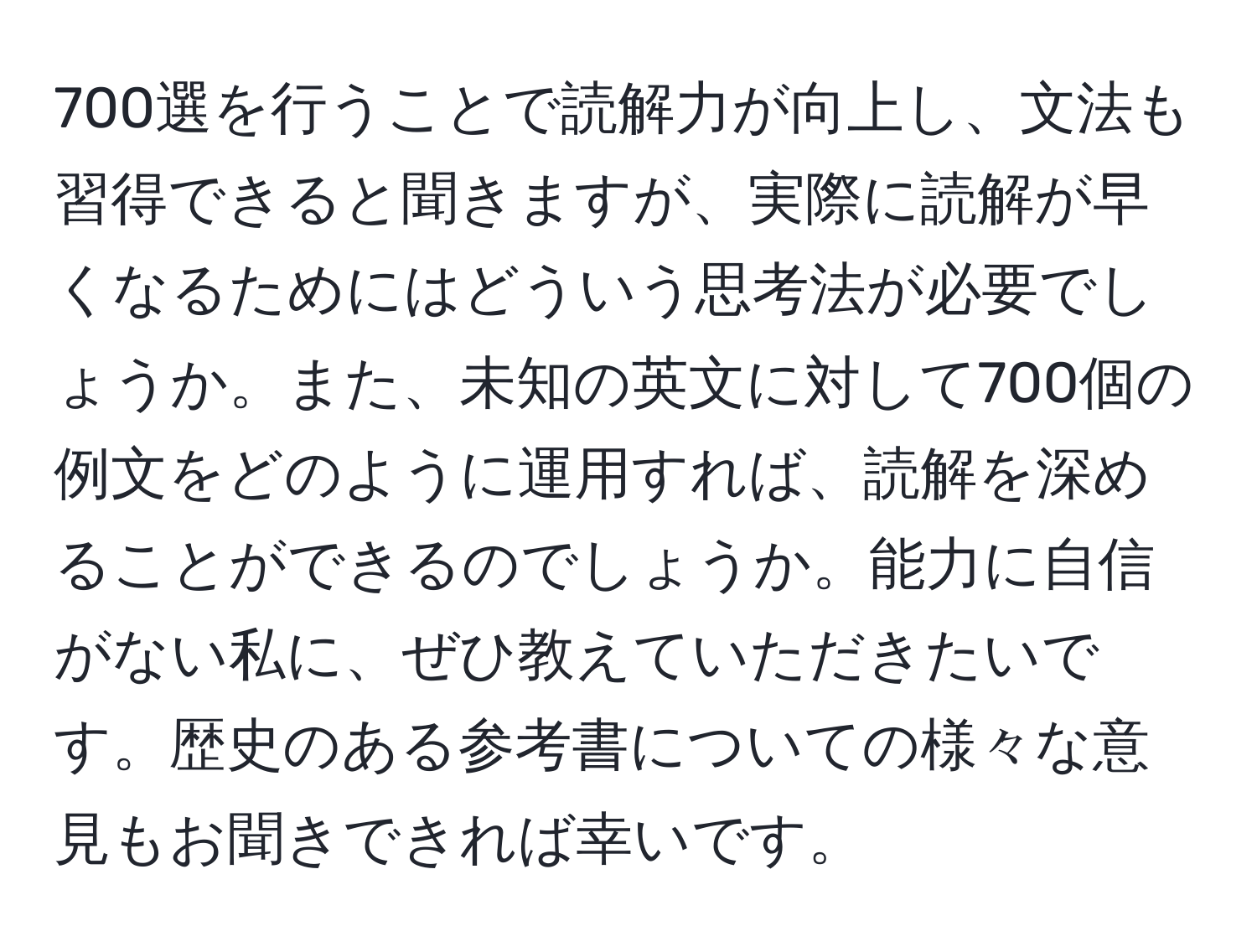 700選を行うことで読解力が向上し、文法も習得できると聞きますが、実際に読解が早くなるためにはどういう思考法が必要でしょうか。また、未知の英文に対して700個の例文をどのように運用すれば、読解を深めることができるのでしょうか。能力に自信がない私に、ぜひ教えていただきたいです。歴史のある参考書についての様々な意見もお聞きできれば幸いです。