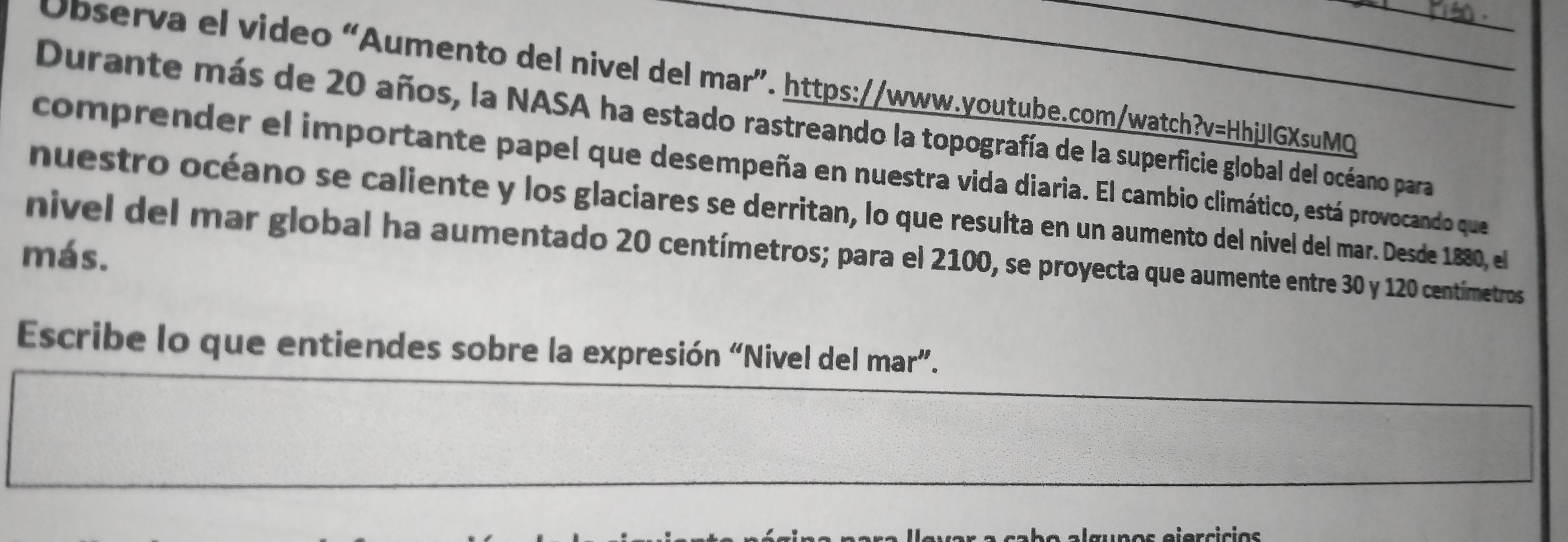 Observa el video “Aumento del nivel del mar”. https://www.youtube.com/watch?v=HhjJIGXsuMQ 
Durante más de 20 años, la NASA ha estado rastreando la topografía de la superficie global del océano para 
comprender el importante papel que desempeña en nuestra vida diaria. El cambio climático, está provocando que 
nuestro océano se caliente y los glaciares se derritan, lo que resulta en un aumento del nivel del mar. Desde 1880, el 
más. nivel del mar global ha aumentado 20 centímetros; para el 2100, se proyecta que aumente entre 30 y 120 centímetros
Escribe lo que entiendes sobre la expresión “Nivel del mar”. 
un o s ejercicias