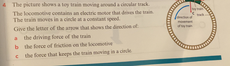 The picture shows a toy train moving around a circular track.
The locomotive contains an electric motor that drives the train.
The train moves in a circle at a constant speed. 
Give the letter of the arrow that shows the direction of:
a the driving force of the train
b the force of friction on the locomotive
c the force that keeps the train moving in a circle.