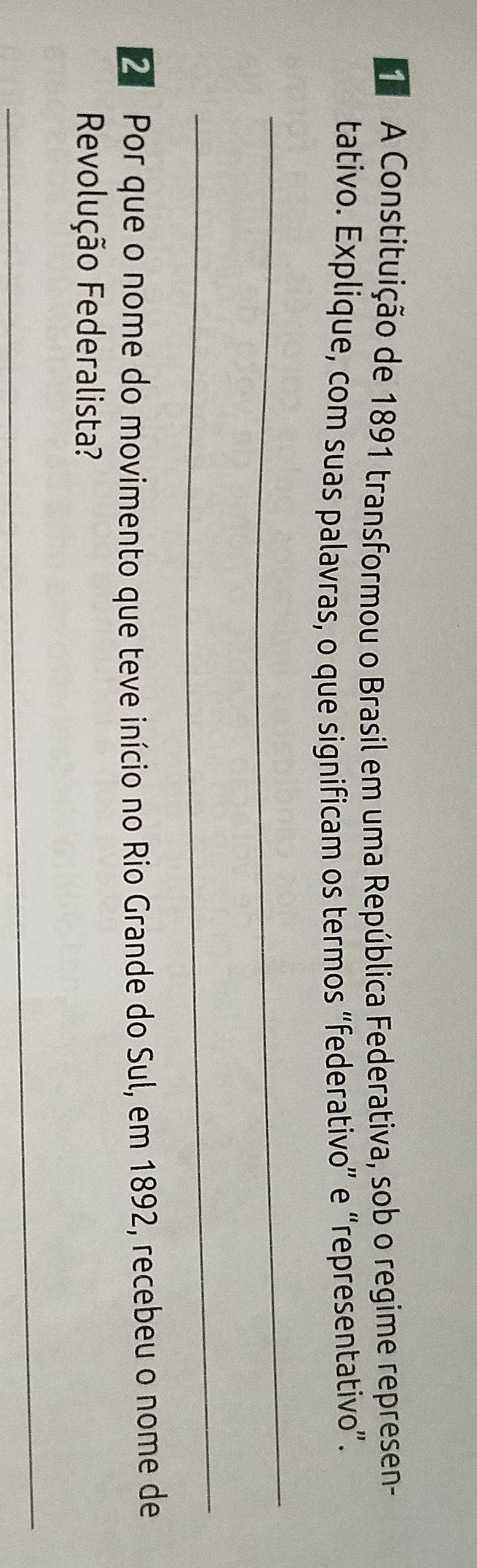 A Constituição de 1891 transformou o Brasil em uma República Federativa, sob o regime represen- 
tativo. Explique, com suas palavras, o que significam os termos “federativo” e “representativo”. 
_ 
_ 
2 Por que o nome do movimento que teve início no Rio Grande do Sul, em 1892, recebeu o nome de 
Revolução Federalista? 
_