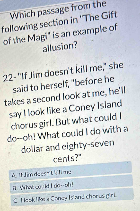 Which passage from the
following section in "The Gift
of the Magi" is an example of
allusion?
22- "If Jim doesn't kill me," she
said to herself, "before he
takes a second look at me, he'll
say I look like a Coney Island
chorus girl. But what could I
do--oh! What could I do with a
dollar and eighty-seven
cents?"
A. If Jim doesn't kill me
B. What could I do--oh!
C. I look like a Coney Island chorus girl.