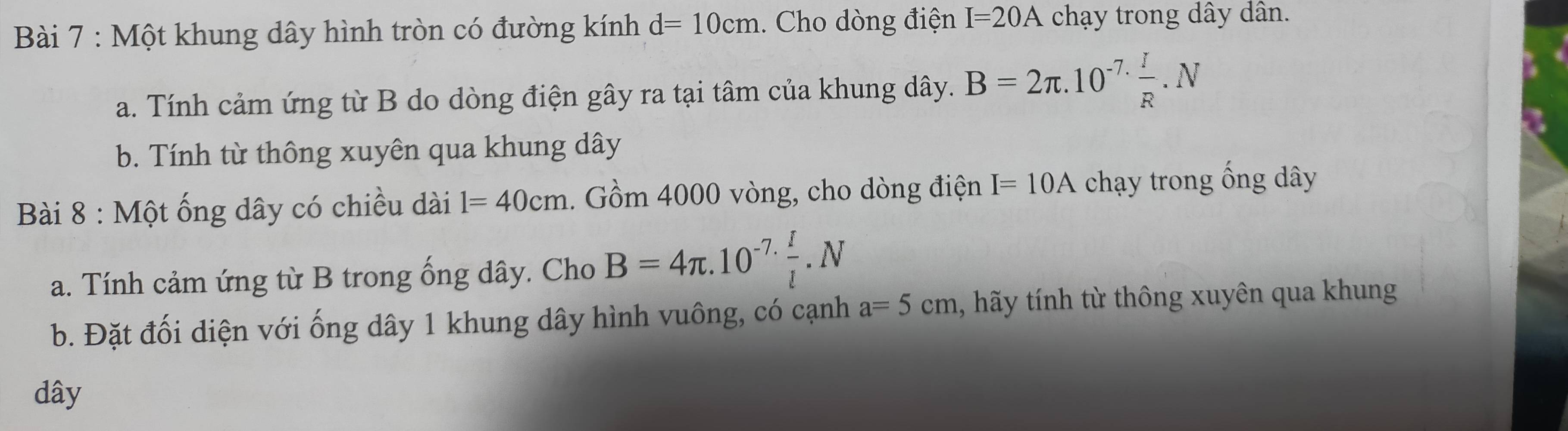 Một khung dây hình tròn có đường kính d=10cm. Cho dòng điện I=20A chạy trong dây dân. 
a. Tính cảm ứng từ B do dòng điện gây ra tại tâm của khung dây. B=2π .10^(-7.) I/R .N
b. Tính từ thông xuyên qua khung dây 
Bài 8 : Một ống dây có chiều dài l=40cm. Gồm 4000 vòng, cho dòng điện I=10A chạy trong ống dây 
a. Tính cảm ứng từ B trong ống dây. Cho B=4π .10^(-7.) I/l .N
b. Đặt đối diện với ống dây 1 khung dây hình vuông, có cạnh a=5cm 1, hãy tính từ thông xuyên qua khung 
dây