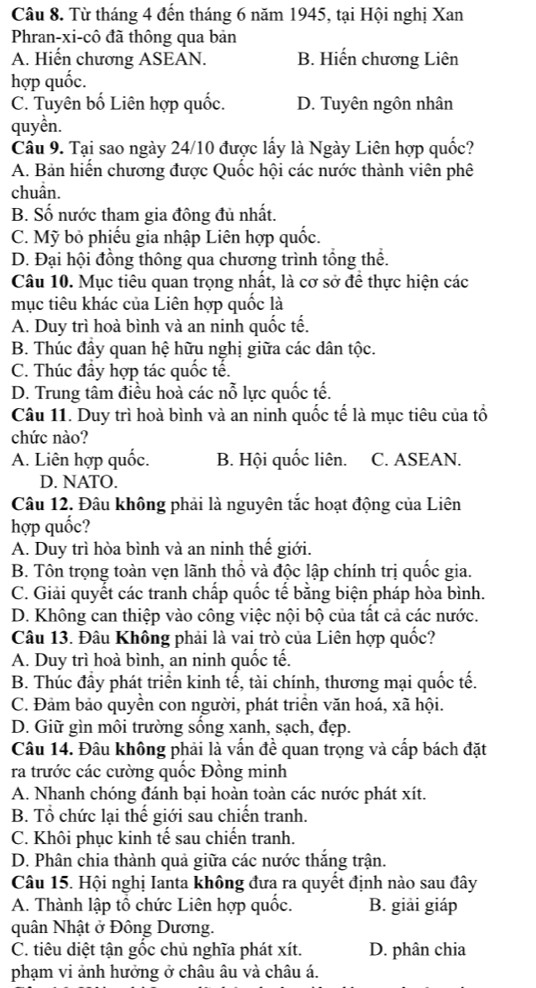 Từ tháng 4 đến tháng 6 năm 1945, tại Hội nghị Xan
Phran-xi-cô đã thông qua bản
A. Hiến chương ASEAN. B. Hiến chương Liên
hợp quốc.
C. Tuyên bố Liên hợp quốc. D. Tuyên ngôn nhân
quyền.
Câu 9. Tại sao ngày 24/10 được lấy là Ngày Liên hợp quốc?
A. Bản hiến chương được Quốc hội các nước thành viên phê
chuân.
B. Số nước tham gia đông đủ nhất.
C. Mỹ bỏ phiếu gia nhập Liên hợp quốc.
D. Đại hội đồng thông qua chương trình tổng thể.
Câu 10. Mục tiêu quan trọng nhất, là cơ sở để thực hiện các
mục tiêu khác của Liên hợp quốc là
A. Duy trì hoà bình và an ninh quốc tế.
B. Thúc đây quan hệ hữu nghị giữa các dân tộc.
C. Thúc đầy hợp tác quốc tế.
D. Trung tầm điều hoà các nỗ lực quốc tế.
Câu 11. Duy trì hoà bình và an ninh quốc tế là mục tiêu của tổ
chức nào?
A. Liên hợp quốc. B. Hội quốc liên. C. ASEAN.
D. NATO.
Câu 12. Đâu không phải là nguyên tắc hoạt động của Liên
hợp quốc?
A. Duy trì hòa bình và an ninh thế giới.
B. Tôn trọng toàn vẹn lãnh thổ và độc lập chính trị quốc gia.
C. Giải quyết các tranh chấp quốc tế bằng biện pháp hòa bình.
D. Không can thiệp vào công việc nội bộ của tất cả các nước.
Câu 13. Đâu Không phải là vai trò của Liên hợp quốc?
A. Duy trì hoà bình, an ninh quốc tế.
B. Thúc đầy phát triển kinh tể, tài chính, thương mại quốc tế.
C. Đảm bảo quyền con người, phát triển văn hoá, xã hội.
D. Giữ gìn môi trường sống xạnh, sạch, đẹp.
Câu 14. Đâu không phải là vấn đề quan trọng và cấp bách đặt
ra trước các cường quốc Đồng minh
A. Nhanh chóng đánh bại hoàn toàn các nước phát xít.
B. Tổ chức lại thế giới sau chiến tranh.
C. Khôi phục kinh tế sau chiến tranh.
D. Phân chia thành quả giữa các nước thắng trận.
Câu 15. Hội nghị Ianta không đưa ra quyết định nào sau đây
A. Thành lập tổ chức Liên hợp quốc. B. giải giáp
quân Nhật ở Đông Dương.
C. tiêu diệt tận gốc chủ nghĩa phát xít. D. phân chia
phạm vi ảnh hưởng ở châu âu và châu á.