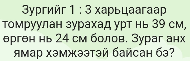 3yγгийг 1 : 3 харьцаагаp 
томруулан зурахад урт нь З9 см, 
θргθн нь 24 см болов. Зураг анх 
ямар хэмжээтэй байсан бэ?