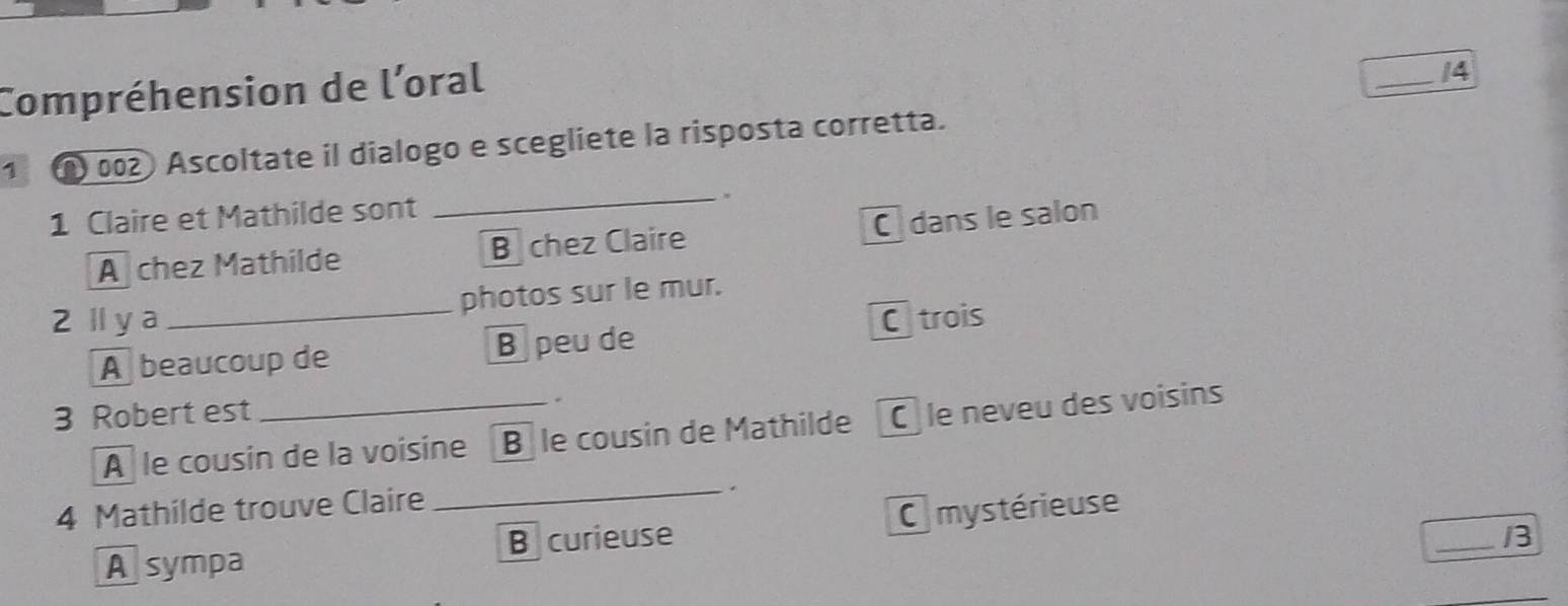 Compréhension de l’oral
_14
1 002 Ascoltate il dialogo e scegliete la risposta corretta.
1 Claire et Mathilde sont _.
A chez Mathilde B chez Claire C dans le salon
2ly a _photos sur le mur.
A beaucoup de B peu de Ctrois
3 Robert est _.
A le cousin de la voisine B le cousin de Mathilde C le neveu des voisins
4 Mathilde trouve Claire
_
A sympa B curieuse C mystérieuse
_/3