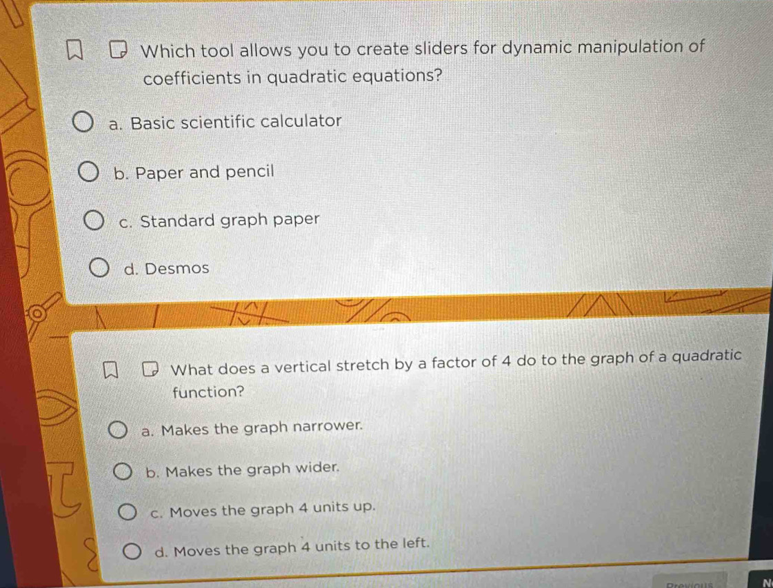 Which tool allows you to create sliders for dynamic manipulation of
coefficients in quadratic equations?
a. Basic scientific calculator
b. Paper and pencil
c. Standard graph paper
d. Desmos
What does a vertical stretch by a factor of 4 do to the graph of a quadratic
function?
a. Makes the graph narrower.
b. Makes the graph wider.
c. Moves the graph 4 units up.
d. Moves the graph 4 units to the left.
Droviou N