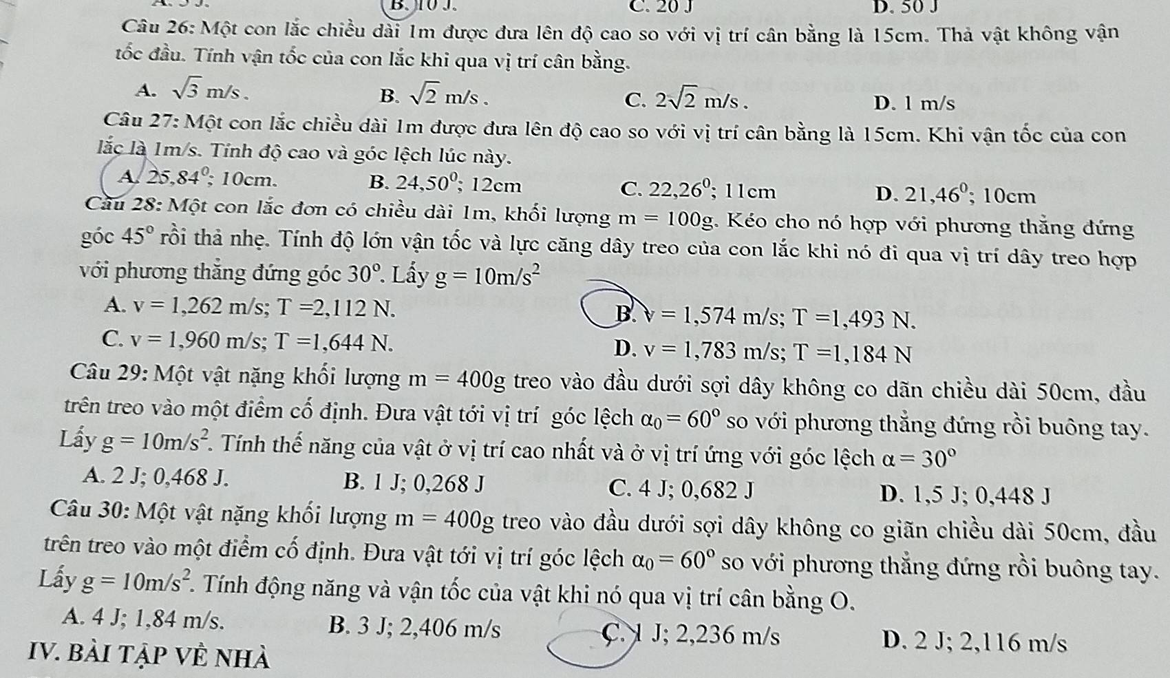 J0J. C. 20 J D. 50 J
Câu 26: Một con lắc chiều dài 1m được đưa lên độ cao so với vị trí cân bằng là 15cm. Thả vật không vận
tốc đầu. Tính vận tốc của con lắc khi qua vị trí cân bằng.
A. sqrt(3)m/s. sqrt(2)m/s. 2sqrt(2)m/s.
B.
C. D. l m/s
Câu 27: Một con lắc chiều dài 1m được đưa lên độ cao so với vị trí cân bằng là 15cm. Khi vận tốc của con
lắc là 1m/s. Tỉnh độ cao và góc lệch lúc này.
A. 25,84^0; 10cm. B. 24,50°; 12cm C. 22,26^0; 11cm
D. 21,46°; 10cm
Cầu 28: Một con lắc đơn có chiều dài 1m, khối lượng m=100g 3. Kéo cho nó hợp với phương thắng đứng
góc 45° trổi thả nhẹ. Tính độ lớn vận tốc và lực căng dây treo của con lắc khi nó đi qua vị trí dây treo hợp
với phương thắng đứng góc 30°. Lấy g=10m/s^2
A. v=1,262m/s;T=2,112N.
B forall =1,574m/s;T=1,493N.
C. v=1,960m/s;T=1,644N.
D. v=1,783m/s;T=1,184N
Câu 29: Một vật nặng khối lượng m=400g treo vào đầu dưới sợi dây không co dãn chiều dài 50cm, đầu
trên treo vào một điểm cố định. Đưa vật tới vị trí góc lệch alpha _0=60° so với phương thẳng đứng rồi buông tay.
Lấy g=10m/s^2. Tính thế năng của vật ở vị trí cao nhất và ở vị trí ứng với góc lệch alpha =30°
A. 2 J; 0,468 J. B. 1 J; 0,268 J C. 4 J; 0,682 J D. 1,5 J; 0,448 J
Câu 30: Một vật nặng khối lượng m=400g treo vào đầu dưới sợi dây không co giãn chiều dài 50cm, đầu
trên treo vào một điểm cố định. Đưa vật tới vị trí góc lệch alpha _0=60° so với phương thẳng đứng rồi buông tay.
Lấy g=10m/s^2.. Tính động năng và vận tốc của vật khi nó qua vị trí cân bằng O.
A. 4 J; 1,84 m/s. B. 3 J; 2,406 m/s D. 2 J; 2,116 m/s
C. 1 J; 2,236 m/s
IV. Bài Tập Về nhà