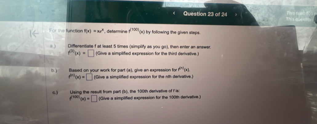 This tosu TC0 p 
This queation 
For the function f(x)=xe^x , determine f^((100))(x) by following the given steps. 
a.) Differentiate f at least 5 times (simplify as you go), then enter an answer.
f^((3))(x)=□ (Give a simplified expression for the third derivative.) 
b.) Based on your work for part (a), give an expression for f^((n))(x).
f^((n))(x)=□ (Give a simplified expression for the nth derivative.) 
c.) Using the result from part (b), the 100th derivative of f is:
f^((100))(x)=□ (Give a simplified expression for the 100th derivative.)