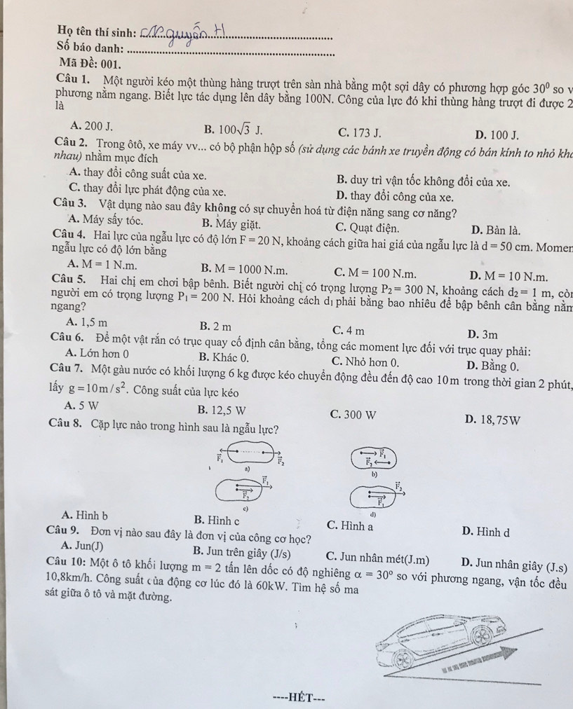 Họ tên thí sinh:_
Số báo danh:
_
Mã Đề: 001.
Câu 1. Một người kéo một thùng hàng trượt trên sản nhà bằng một sợi dây có phương hợp góc 30° so v
phương nằm ngang. Biết lực tác dụng lên dây bằng 100N. Công của lực đó khi thùng hàng trượt đi được 2
là
A. 200 J. B. 100sqrt(3)J. C. 173 J. D. 100 J.
Câu 2. Trong ôtô, xe máy vv... có bộ phận hộp số (sử dụng các bánh xe truyền động có bán kinh to nhỏ kho
nhau) nhằm mục đích
A. thay đổi công suất của xe. B. duy trì vận tốc không đổi của xe.
C. thay đổi lực phát động của xe. D. thay đổi công của xe.
Câu 3. Vật dụng nào sau đây không có sự chuyển hoá từ điện năng sang cơ năng?
A. Máy sấy tóc. B. Máy giặt. C. Quạt điện. D. Bàn là.
Câu 4. Hai lực của ngẫu lực có độ lớn F=20N , khoảng cách giữa hai giá của ngẫu lực là d=50cm
ngẫu lực có độ lớn bằng . Momer
A. M=1N.m. B. M=1000N.m. C. M=100N.m. D. M=10N.m.
Câu 5. Hai chị em chơi bập bênh. Biết người chị có trọng lượng P_2=300N , khoảng cách d_2=1m , còi
người em có trọng lượng P_1=200N T. Hỏi khoảng cách dịphải bằng bao nhiêu để bập bênh cân bằng nằm
ngang?
A. 1,5 m B. 2 m C. 4 m D. 3m
Câu 6. Để một vật rắn có trục quay cố định cân bằng, tổng các moment lực đối với trục quay phải:
A. Lớn hơn 0 B. Khác 0. C. Nhỏ hơn 0. D. Bằng 0.
Câu 7. Một gàu nước có khối lượng 6 kg được kéo chuyền động đều đến độ cao 10m trong thời gian 2 phút,
lấy g=10m/s^2. Công suất của lực kéo
A. 5 W B. 12,5 W C. 300 W D. 18,75W
Câu 8. Cặp lực nào trong hình sau là ngẫu lực?
vector F_1 vector F_2
a)
vector F_1
b)
vector F_2
vector F_2
(
c)
d)
A. Hình b B. Hình c C. Hình a D. Hình d
Câu 9. Đơn vị nào sau đây là đơn vị của công cơ học?
A. Jun(J) B. Jun trên giây (J/s) C. Jun nhân mét (J.m) D. Jun nhân giây (J.s)
Câu 10: Một ô tô khối lượng m=2 tấn lên dốc có độ nghiêng alpha =30° so với phương ngang, vận tốc đều
10,8km/h. Công suất của động cơ lúc đó là 60kW. Tìm hệ số ma
sát giữa ô tô và mặt đường.
-HÉT===