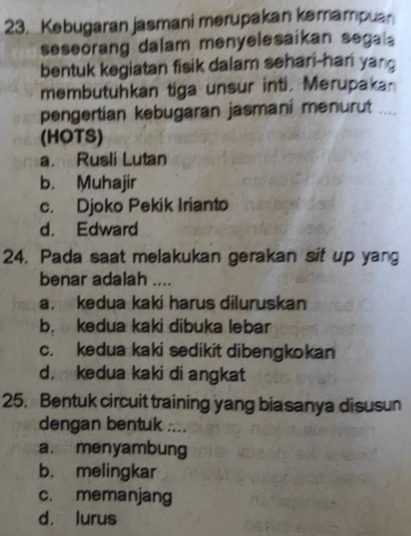 Kebugaran jasmani mərupakan kəmampuan
seseorang dalam menyelesaikan segal 
bentuk kegiatan fisik dalam sehari-han yang
membutuhkan tiga unsur inti. Merupaka
pengertian kebugaran jasmani menurut .
(HOTS)
a. Rusli Lutan
b. Muhajir
c. Djoko Pekik Irianto
d. Edward
24. Pada saat melakukan gerakan sit up yang
benar adalah ....
a. kedua kaki harus diluruskan
b. kedua kaki dibuka lebar
c. kedua kaki sedikit dibengkokan
d. kedua kaki di angkat
25. Bentuk circuit training yang biasanya disusun
dengan bentuk ....
a. menyambung
b. melingkar
c. memanjang
d， lurus