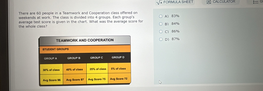 sqrt(x) FORMULA SHEET frac x|= CALCULATOR
There are 60 people in a Teamwork and Cooperation class offered on
weekends at work. The class is divided into 4 groups. Each group's A 83%
average test score is given in the chart. What was the average score for
the whole class? B 84%
C) 86%
D 87%