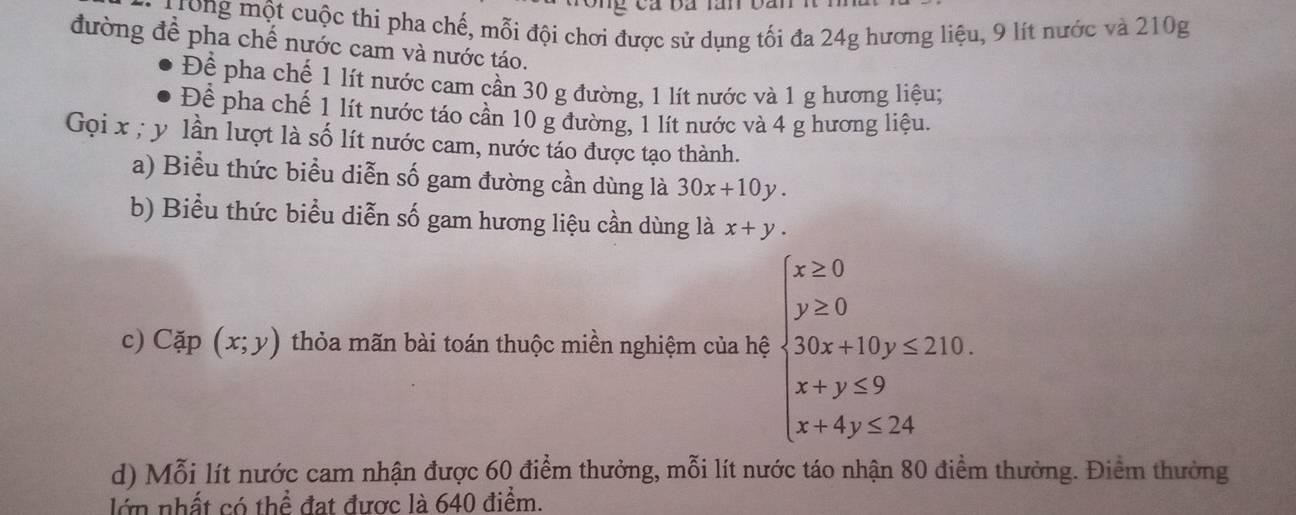 Trong một cuộc thi pha chế, mỗi đội chơi được sử dụng tối đa 24g hương liệu, 9 lít nước và 210g
đường đề pha chế nước cam và nước táo. 
Để pha chế 1 lít nước cam cần 30 g đường, 1 lít nước và 1 g hương liệu; 
Để pha chế 1 lít nước táo cần 10 g đường, 1 lít nước và 4 g hương liệu. 
Gọi x; y lần lượt là số lít nước cam, nước táo được tạo thành. 
a) Biểu thức biểu diễn số gam đường cần dùng là 30x+10y. 
b) Biểu thức biểu diễn số gam hương liệu cần dùng là x+y. 
c) Cặp (x;y) thỏa mãn bài toán thuộc miền nghiệm của hệ beginarrayl x>0 y≥ 0 when 2+10y≤ 210 x+y≤ 9,x≤ 2+ x+endarray.
d) Mỗi lít nước cam nhận được 60 điểm thưởng, mỗi lít nước táo nhận 80 điểm thưởng. Điểm thường 
lớn nhất có thể đạt được là 640 điểm.