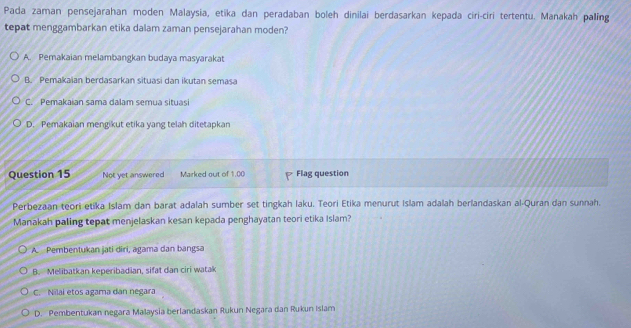 Pada zaman pensejarahan moden Malaysia, etika dan peradaban boleh dinilai berdasarkan kepada ciri-ciri tertentu. Manakah paling
tepat menggambarkan etika dalam zaman pensejarahan moden?
A. Pemakaian melambangkan budaya masyarakat
B. Pemakaian berdasarkan situasi dan ikutan semasa
C. Pemakaian sama dalam semua situasi
D. Pemakaian mengikut etika yang telah ditetapkan
Question 15 Not yet answered Marked out of 1.00 Flag question
Perbezaan teori etika Islam dan barat adalah sumber set tingkah laku. Teori Etika menurut Islam adalah berlandaskan al-Quran dan sunnah.
Manakah paling tepat menjelaskan kesan kepada penghayatan teori etika Islam?
A. Pembentukan jati dīri, agama dan bangsa
B. Melibatkan keperibadian, sifat dan ciri watak
C. Nilal etos agama dan negara
D. Pembentukan negara Malaysia berlandaskan Rukun Negara dan Rukun Islam