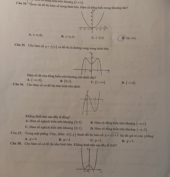 số đồng biến trên khoảng (1;+∈fty ). 
Câu 34. Quan sát đồ thị hàm số trong hình bên. Hàm số đồng biến trong khoảng nào?
A. (-∈fty ;0). B. (-∈fty ;3). C. (-3;3). D. (0;+∈fty ). 
Câu 35. Cho hàm số y=f(x) có đồ thị là đường cong trong hình bên.
Hàm số đã cho đồng biển trên khoảng nào dưới đây?
A. (-∈fty ;0). B. (0;1). C. (1;+∈fty ). D. (-1;0). 
Câu 36. Cho hàm số có đồ thị như hình bên dưới.
Khẳng định nào sau đây là đúng?
A. Hàm số nghịch biển trên khoảng (0;3). B. Hàm số đồng biến trên khoảng (-∈fty ;1).
C. Hàm số nghịch biến trên khoảng (0;2). D. Hàm số đồng biến trên khoảng (-∈fty ;3). 
Câu 37. Trong mặt phẳng Oxy, điểm A(1;y) thuộc đồ thị hàm số y=sqrt(x+3) lúc đó giá trị của y bằng:
A. y=4. B. y=2. C. y=1. D. y=3. 
Câu 38. Cho hàm số có đồ thị như hình bên. Khẳng định nào sau đây là SAI?