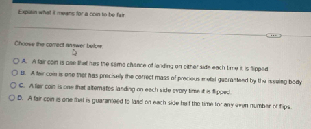 Explain what it means for a coin to be fair.
Choose the correct answer below.
A. A fair coin is one that has the same chance of landing on either side each time it is flipped.
B. A fair coin is one that has precisely the correct mass of precious metal guaranteed by the issuing body.
C. A fair coin is one that alternates landing on each side every time it is flipped.
D. A fair coin is one that is guaranteed to land on each side half the time for any even number of flips.