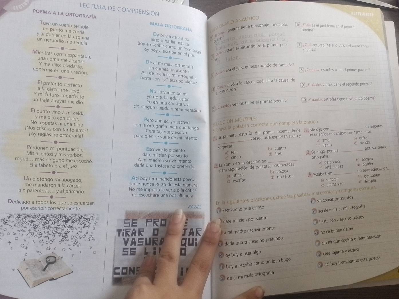 LECN
LECTURA DE COMPRENSIÓN
POEMA A LA ORTOGRAFÍA
ACTIVSUADE
MALA ORTOGRAFÍA Ctonario analítico:
Tuve un sueño terrible
B primer poema tiene personaje principal, 6  Cuál es el problema en el primer
un punto me corría
poema
_
y al doblar en la esquina
Oy boy a aser algo _al es
_
un gerundio me seguía.
algo q nadie mas iso_
_
Boy a escribir como un loco bago
oy boy a escribir en el piso .
Mientras corría espantada,
quen estará explicando en el primer poe 7 ¿Qué recurso literario utiliza el autor en su
poema?
una coma me alcanzó
_
ma_
_
De ai mi mala ortografia
Y me dijo: olvidaste,
sin comas sin asentos_
ponerme en una oración.
_
Aci de mala es mi ortografia_
3) ¿Quién era el juez en ese mundo de fantasia_
8 Cuantas estrofas tiene el primer poema
_
hasta con “z” escribo pleitoz
4 Quen llevó a la cárcel, cuál será la causa de__
. 9  Cuántos versos tiene el segundo poema
_
El pretérito perfecto No ce vurlen de mi su detención 
a la cárcel me llevó, yo no tube educasión
Y mi futuro imperfecto Yo en una chosita vivi
un traje a rayas me dio. cin ningun sueldo o remunerasion 5)  Cuantos versos tiene el primer poema? 10 Cuantas estrofas tiene el segundo poema
.
El punto vino a mi celda Pero aun aci yo escrivo S ELECCIóN MÚLTIPLE
y me dijo con dolor
con la ortografia mala que tengo subraya la palabra correcta que completa la oración.
no respetas
No respetas ni una tilde Cere tajante y esqivo
¡Nos crispas con tanto error! Me dijo con_
¡Ay reglas de ortografía! para qien se vurle de mi intento ↑ La primera estrofa del primer poema tiene
_._ _versos que expresan susto y ni una tilde nos crispas con tanto error.
a) amor b) dolor
sorpresa.
c) Ilanto d) riendo
Escrivire lo q ciento
a) seis b) cuatro
Perdonen mi puntuación, dare mi sien por siento
c) cinco d) tres 4 Se rogó porque _por su mala
ortografía.
Mis acentos y mis verbos, A mi madre escrivir intento
rogué... más ninguno me escuchó. darle una tristesa no pretendo 2  La coma en la oración se_
para separación de palabras enumeradas. a) perdonen b) enojen
El alfabeto era el juez.
_. __d) olviden
a utiliza b) coloca c) está en paz
c) escribe d) no se usa Š Estaba bien no tuve educación.
Aci boy terminando esta poecia a) sentirse
b) perdonen
Un diptongo mi abogado, nadie nunca lo izo de esta manera
c) animense o alegria
me mandaron a la cárcel, No me importa la vurla o la critica
sin paréntesis... y al primario. no escuchare una bos altanera
En la siguientes oraciones extrae las palabras mal escritas y corrige su escritura
h) sin comas sin asentos
Dedicado a todos los que se esfuerzan RAZIEL
por escribir correctamente.
ací de mala es mí ortografía
a Escrivire lo que ciento
SE PRO
dare mi cien por siento
hasta con z escrivo pleitos
TiRAR O AR a mi madre escrivir intento
k no ce burlen de mi
VASURA dy darle una tristesa no pretendo
(  cin ningún sueldo o remunerasion
SE Li
e) oy boy a aser algo
boy a escribir como un loco bago m) cere tajante y esqivo
⑨ de ai mi mala ortografia n aci boy terminando esta poecia
CONS