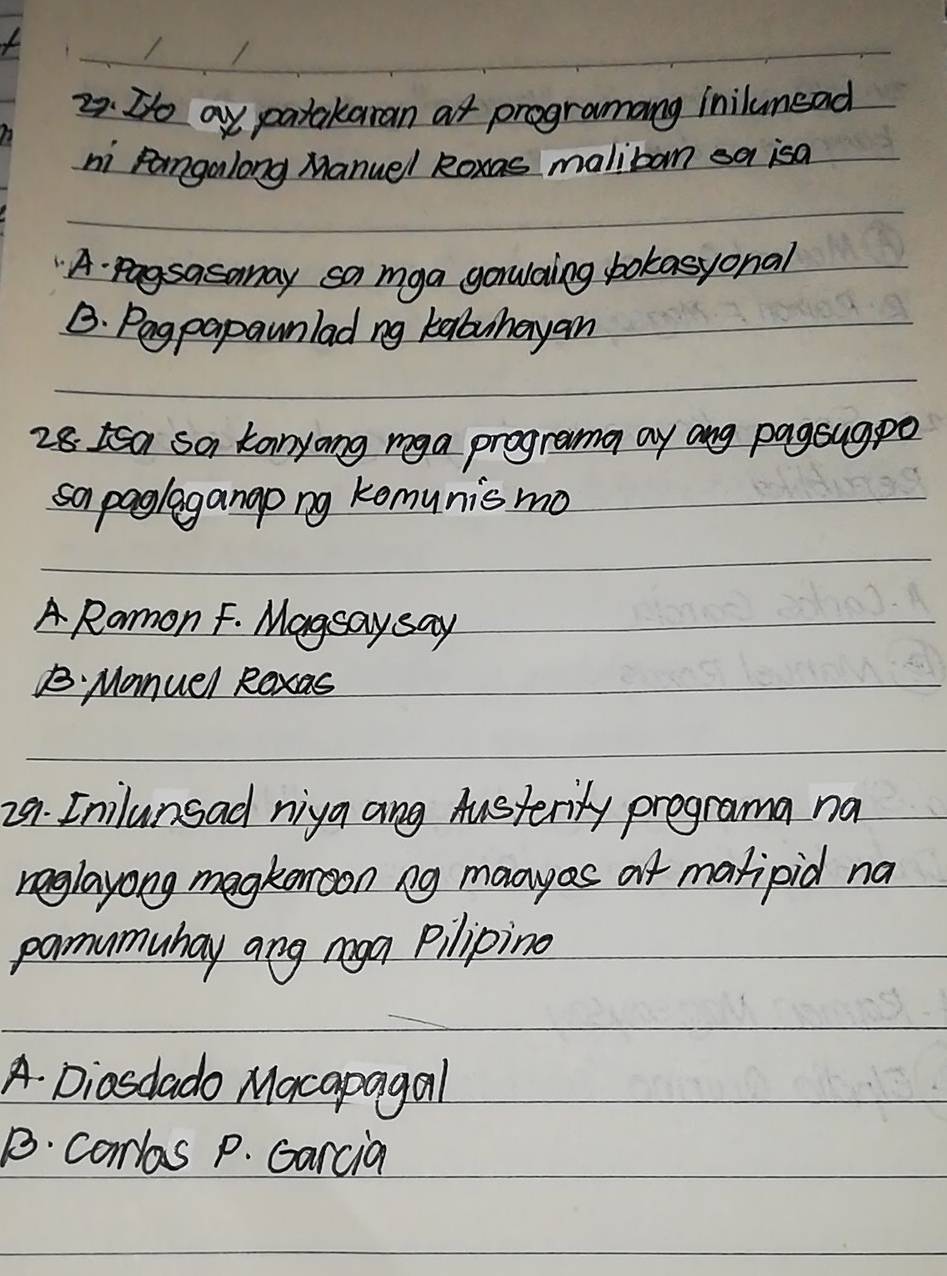 D/o ay patakaran at programang inilumead
ni pangalong Manuel Roxas malibom sa isa
A. pagsasonay sa mga gorwaling bokasyonal
B. Pagpapaunlad ng kabuhayan
28 Isa sa tanyong mga programa ay ang pagsugpo
sapaglagango ng komunismo
A Romon F. Magsay say
B Manuel Roxas
29. Inilunsad niya ang Austerity programa na
reglayong megkooon ng maayes at matipid na
pamumuhay ang mga pilipino
A. Diasdado Macapagal
B. comlas p. Garcia