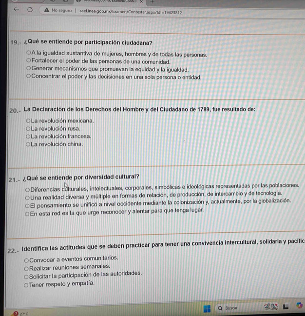 comea goío Eomer Conte
No seguro sael.inea.gob.mx/Examen/Contestar.aspx?Idl=19423812
19. ¿Qué se entiende por participación ciudadana?
A la igualdad sustantiva de mujeres, hombres y de todas las personas.
Fortalecer el poder de las personas de una comunidad.
Concentrar el poder y las decisiones en una sola persona o entidad.
2(. La Declaración de los Derechos del Hombre y del Ciudadano de 1789, fue resultado de:
La revolución mexicana
La revolución rusa
La revolución francesa.
La revolución china.
21.- ¿Qué se entiende por diversidad cultural?
* Diferencias culturales, intelectuales, corporales, simbólicas e ideológicas representadas por las poblaciones.
Una realidad diversa y múltiple en formas de relación, de producción, de intercambio y de tecnología.
El pensamiento se unificó a nivel occidente mediante la colonización y, actualmente, por la globalización.
En esta red es la que urge reconocer y alentar para que tenga lugar.
22. Identifica las actitudes que se deben practicar para tener una convivencia intercultural, solidaria y pacífic
Convocar a eventos comunitarios.
Realizar reuniones semanales.
Solicitar la participación de las autoridades.
Tener respeto y empatía.
Buscar
27°C