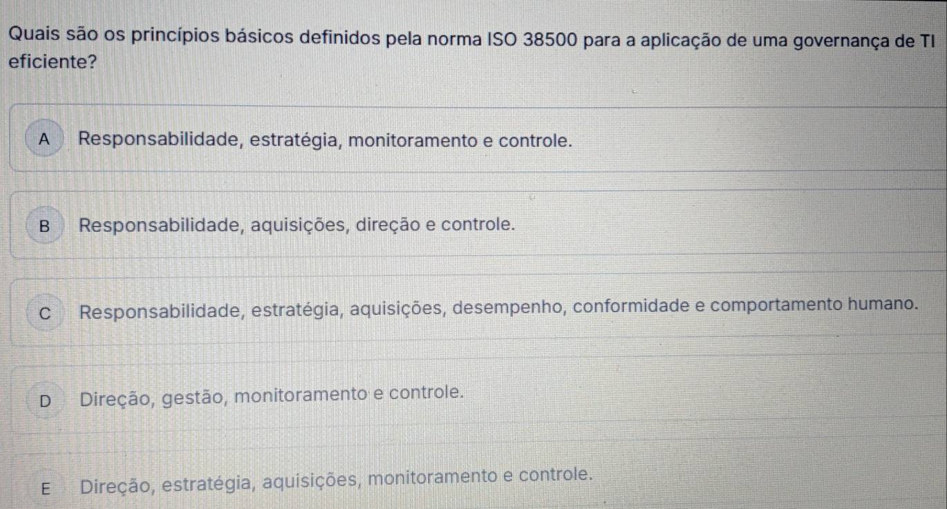 Quais são os princípios básicos definidos pela norma ISO 38500 para a aplicação de uma governança de TI
eficiente?
A Responsabilidade, estratégia, monitoramento e controle.
BResponsabilidade, aquisições, direção e controle.
C Responsabilidade, estratégia, aquisições, desempenho, conformidade e comportamento humano.
D Direção, gestão, monitoramento e controle.
E Direção, estratégia, aquisições, monitoramento e controle.