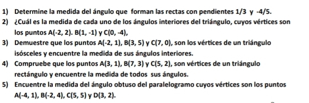 Determine la medida del ángulo que forman las rectas con pendientes 1/3 y -4/5. 
2) ¿Cuál es la medida de cada uno de los ángulos interiores del triángulo, cuyos vértices son 
los puntos A(-2,2). B(1,-1) y C(0,-4), 
3) Demuestre que los puntos A(-2,1), B(3,5) v C(7,0) , son los vértices de un triángulo 
isósceles y encuentre la medida de sus ángulos interiores. 
4) Compruebe que los puntos A(3,1), B(7,3) y C(5,2) , son vértices de un triángulo 
rectángulo y encuentre la medida de todos sus ángulos. 
5) Encuentre la medida del ángulo obtuso del paralelogramo cuyos vértices son los puntos
A(-4,1), B(-2,4), C(5,5) y D(3,2).