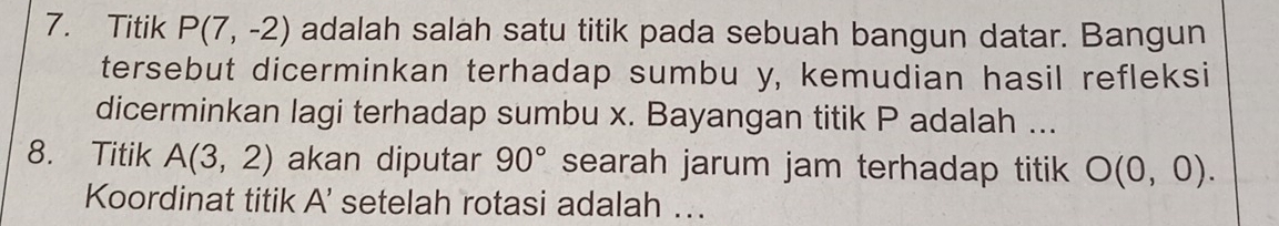 Titik P(7,-2) adalah salah satu titik pada sebuah bangun datar. Bangun 
tersebut dicerminkan terhadap sumbu y, kemudian hasil refleksi 
dicerminkan lagi terhadap sumbu x. Bayangan titik P adalah ... 
8. Titik A(3,2) akan diputar 90° searah jarum jam terhadap titik O(0,0). 
Koordinat titik A' setelah rotasi adalah ..