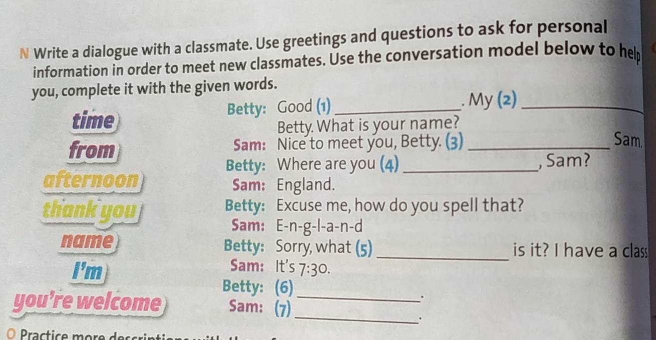 Write a dialogue with a classmate. Use greetings and questions to ask for personal 
information in order to meet new classmates. Use the conversation model below to hep 
you, complete it with the given words. 
time Betty: Good (1)_ . My (2)_ 
Betty What is your name? 
from Sam: Nice to meet you, Betty. (3)_ 
Sam. 
Betty: Where are you (4) _, Sam? 
afternoon 
Sam: England. 
thank you 
Betty: Excuse me, how do you spell that? 
Sam: E-n-g-l-a-n-d 
name Betty: Sorry, what (5) _is it? I have a class 
Sam: It's 
I'm 7:30. 
Betty: (6) 
you’re welcome Sam: (7)_ 
. 
_ 
ractice m ore e