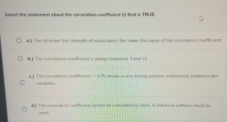 Select the statement about the correlation coefficient (r) that is TRUE.
a.) The stronger the strength of association, the lower the value of the correlation coefficient.
b.) The correlation coefficient is always between -1 and +1
e.) The correlation coefficient r=075 shows a very strong positive relationship between two
variables
d.) The correlation coefficient cannot be calculated by hand. A statistical software must be
used.