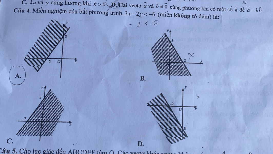 C. ka và a cùng hướng khi k>0 D. Hai vectơ vector a và vector b!= vector 0 cùng phương khi có một số k đề vector a=kvector b. 
Câu 4. Miền nghiệm của bất phương trình 3x-2y (miền không tô đậm) là:
β
-2 0
A.
B
y
y
3
-2
−2
x
3
C.
D.
Câu 5. Cho lục giác đều ABCDEF tâm O. Các vecte