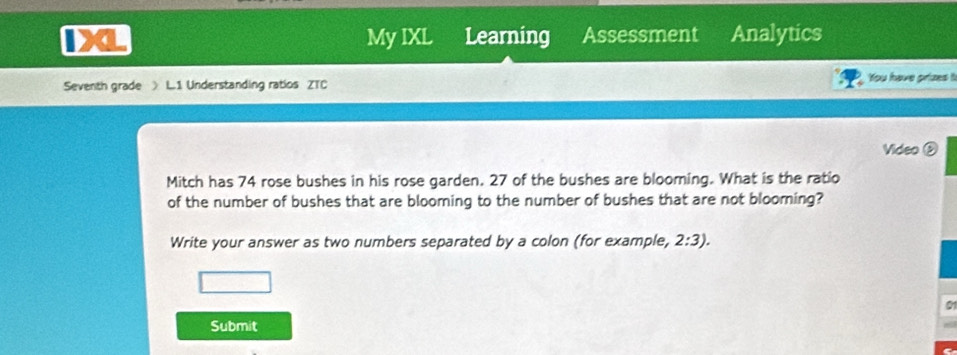 IX My IXL Learning Assessment Analytics 
Seventh grade > L.1 Understanding ratios ZTC You have prizes t 
Video ② 
Mitch has 74 rose bushes in his rose garden. 27 of the bushes are blooming. What is the ratio 
of the number of bushes that are blooming to the number of bushes that are not blooming? 
Write your answer as two numbers separated by a colon (for example, 2:3). 
Submit